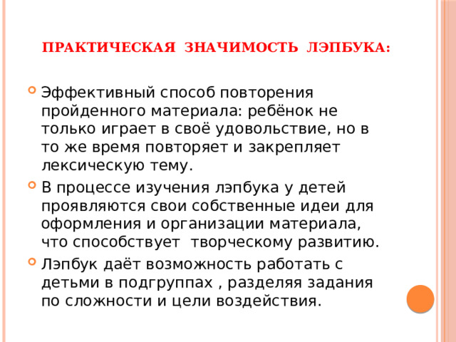Практическая значимость лэпбука:   Эффективный способ повторения пройденного материала: ребёнок не только играет в своё удовольствие, но в то же время повторяет и закрепляет лексическую тему. В процессе изучения лэпбука у детей проявляются свои собственные идеи для оформления и организации материала, что способствует творческому развитию. Лэпбук даёт возможность работать с детьми в подгруппах , разделяя задания по сложности и цели воздействия. 