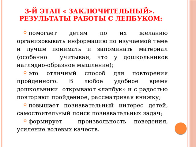 3-й этап « Заключительный».  Результаты работы с лепбуком:   помогает детям по их желанию организовывать информацию по изучаемой теме и лучше понимать и запоминать материал (особенно учитывая, что у дошкольников наглядно-образное мышление); это отличный способ для повторения пройденного. В любое удобное время дошкольники открывают «лэпбук» и с радостью повторяют пройденное, рассматривая книжку; повышает познавательный интерес детей, самостоятельный поиск познавательных задач; формирует произвольность поведения, усиление волевых качеств. 