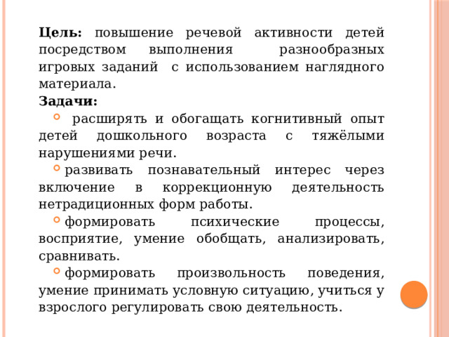 Цель: повышение речевой активности детей посредством выполнения разнообразных игровых заданий с использованием наглядного материала. Задачи:  расширять и обогащать когнитивный опыт детей дошкольного возраста с тяжёлыми нарушениями речи. развивать познавательный интерес через включение в коррекционную деятельность нетрадиционных форм работы. формировать психические процессы, восприятие, умение обобщать, анализировать, сравнивать. формировать произвольность поведения, умение принимать условную ситуацию, учиться у взрослого регулировать свою деятельность. 