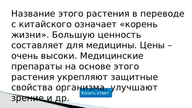 Название этого растения в переводе с китайского означает «корень жизни». Большую ценность составляет для медицины. Цены – очень высоки. Медицинские препараты на основе этого растения укрепляют защитные свойства организма, улучшают зрение и др. Узнать ответ  