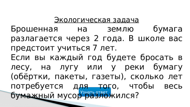 Экологическая задача Брошенная на землю бумага разлагается через 2 года. В школе вас предстоит учиться 7 лет. Если вы каждый год будете бросать в лесу, на лугу или у реки бумагу (обёртки, пакеты, газеты), сколько лет потребуется для того, чтобы весь бумажный мусор разложился? Узнать ответ  