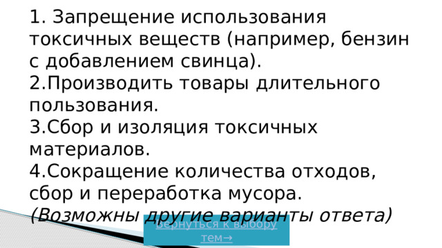 1. Запрещение использования токсичных веществ (например, бензин с добавлением свинца).  2.Производить товары длительного пользования.  3.Сбор и изоляция токсичных материалов.  4.Сокращение количества отходов, сбор и переработка мусора.  (Возможны другие варианты ответа) Вернуться к выбору тем→  