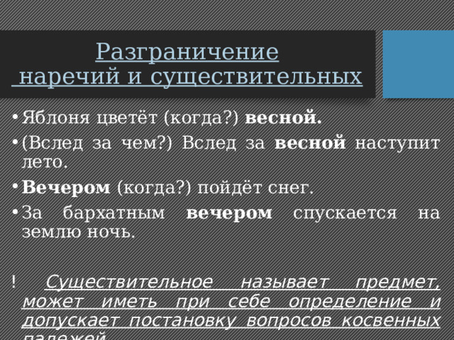 Разграничение  наречий и существительных Яблоня цветёт (когда?) весной. (Вслед за чем?) Вслед за весной наступит лето. Вечером (когда?) пойдёт снег. За бархатным вечером спускается на землю ночь. ! Существительное называет предмет, может иметь при себе определение и допускает постановку вопросов косвенных падежей. 