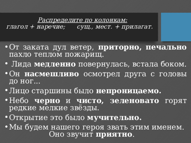 Распределите по колонкам:  глагол + наречие; сущ., мест. + прилагат.   От заката дул ветер, приторно, печально пахло теплом пожарищ.  Лида медленно повернулась, встала боком. Он насмешливо осмотрел друга с головы до ног... Лицо старшины было непроницаемо. Небо черно и чисто, зеленовато горят редкие мелкие звёзды. Открытие это было мучительно. Мы будем нашего героя звать этим именем. Оно звучит приятно . 