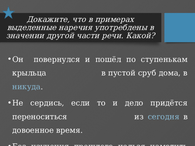Докажите, что в примерах выделенные наречия употреблены в значении другой части речи. Какой? Он повернулся и пошёл по ступенькам крыльца в пустой сруб дома, в никуда . Не сердись, если то и дело придётся переноситься из сегодня в довоенное время. Без изучения прошлого нельзя наметить дороги и в завтра . 