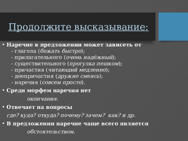 Продолжите высказывание: Наречие в предложении может зависеть от  - глагола ( бежать быстро );  - прилагательного ( очень надёжный );  - существительного ( прогулка пешком );  - причастия ( читающий медленно );  - деепричастия ( дружно смеясь );  - наречия ( совсем просто ). Среди морфем наречия нет   окончания. Отвечает на вопросы   где? куда? откуда? почему? зачем? как? и др. В предложении наречие чаще всего является     обстоятельством . 