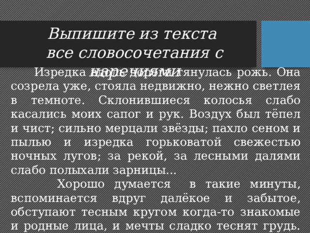 Выпишите из текста все словосочетания с наречиями  Изредка вдоль дороги тянулась рожь. Она созрела уже, стояла недвижно, нежно светлея в темноте. Склонившиеся колосья слабо касались моих сапог и рук. Воздух был тёпел и чист; сильно мерцали звёзды; пахло сеном и пылью и изредка горьковатой свежестью ночных лугов; за рекой, за лесными далями слабо полыхали зарницы...  Хорошо думается в такие минуты, вспоминается вдруг далёкое и забытое, обступают тесным кругом когда-то знакомые и родные лица, и мечты сладко теснят грудь. Мало-помалу начинает казаться, что всё это уже было когда-то. 