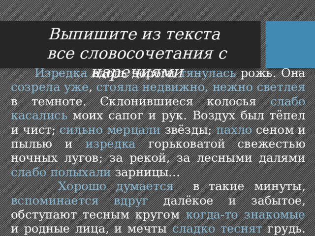Выпишите из текста все словосочетания с наречиями  Изредка вдоль дороги тянулась рожь. Она созрела уже , стояла недвижно, нежно светлея в темноте. Склонившиеся колосья слабо касались моих сапог и рук. Воздух был тёпел и чист; сильно мерцали звёзды; пахло сеном и пылью и изредка горьковатой свежестью ночных лугов; за рекой, за лесными далями слабо полыхали зарницы...  Хорошо думается в такие минуты, вспоминается вдруг далёкое и забытое, обступают тесным кругом когда-то знакомые и родные лица, и мечты сладко теснят грудь. Мало-помалу начинает казаться , что всё это уже было когда-то. 