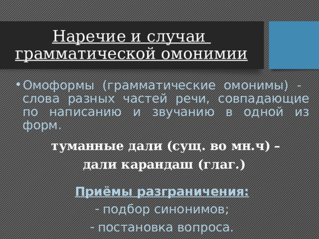 Наречие и случаи  грамматической омонимии Омоформы (грамматические омонимы) - слова разных частей речи, совпадающие по написанию и звучанию в одной из форм.  туманные дали (сущ. во мн.ч) –  дали карандаш (глаг.)  Приёмы разграничения: подбор синонимов; постановка вопроса. 