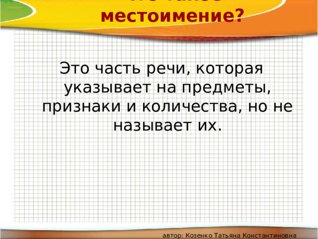 Что такое местоимение? Это часть речи, которая указывает на предметы, признаки и количества, но не называет их. автор: Козенко Татьяна Константиновна 