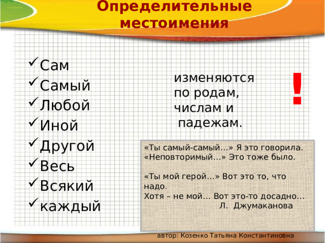 Определительные местоимения Сам Самый Любой Иной Другой Весь Всякий каждый ! изменяются по родам, числам и  падежам. «Ты самый-самый…» Я это говорила.  «Неповторимый…» Это тоже было.  «Ты мой герой…» Вот это то, что надо.  Хотя – не мой… Вот это-то досадно…  Л. Джумаканова    автор: Козенко Татьяна Константиновна 