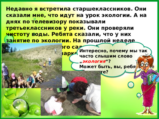 Недавно я встретила старшеклассников. Они сказали мне, что идут на урок экологии. А на днях по телевизору показывали третьеклассников у реки. Они проверяли чистоту воды. Ребята сказали, что у них занятие по экологии. На прошлой неделе малыши из детского сада наблюдали за насекомыми в парке. Они сказали: „Мы — юные экологи!“ Интересно, почему мы так часто слышим слово „ экология “? Может быть, вы, ребята, мне объясните? 