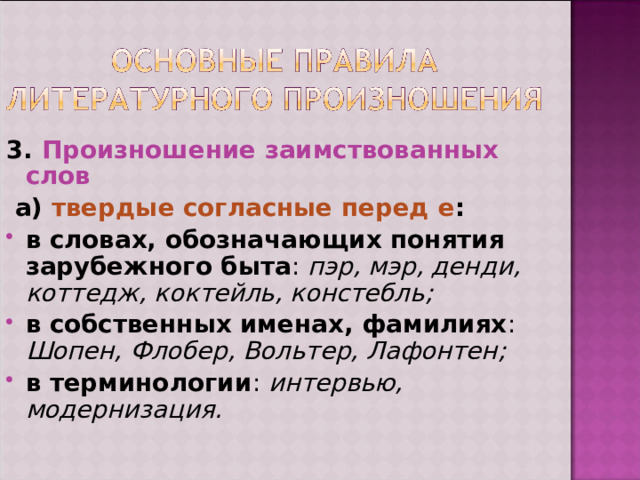 3. Произношение заимствованных слов  а) твердые согласные перед е : в словах, обозначающих понятия зарубежного быта : пэр, мэр, денди, коттедж, коктейль, констебль; в собственных именах, фамилиях : Шопен, Флобер, Вольтер, Лафонтен; в терминологии : интервью, модернизация. 