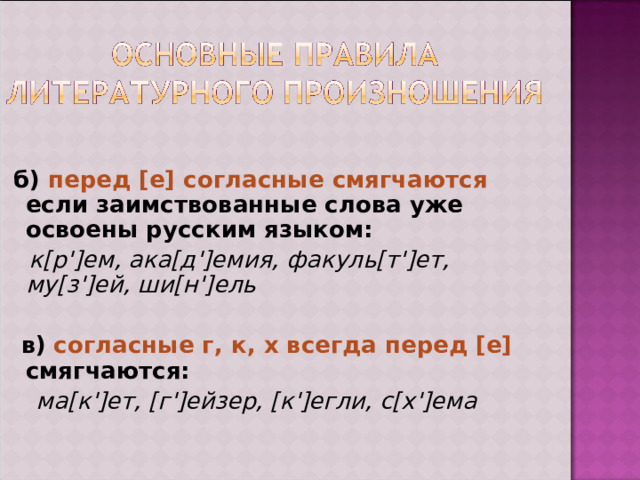  б) перед [е] согласные смягчаются  если заимствованные слова уже освоены русским языком:  к[р']ем, ака[д']емия, факуль[т']ет, му[з']ей, ши[н']ель  в)  согласные г, к, х всегда перед [е] смягчаются:   ма[к']ет, [г']ейзер, [к']егли, с[х']ема 