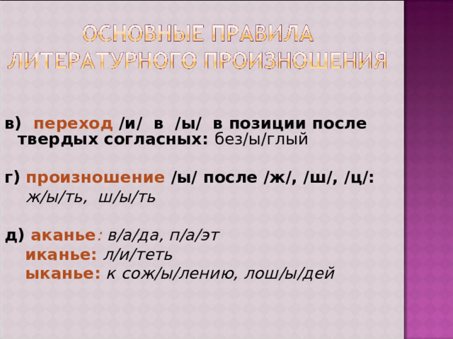  в) переход /и/  в  /ы/  в позиции после твердых согласных:  без/ы/глый  г) произношение /ы/ после /ж/, /ш/, /ц/:    ж/ы/ть, ш/ы/ть  д) аканье : в/а/да, п/а/эт  иканье:  л/и/теть  ыканье:  к сож/ы/лению, лош/ы/дей 