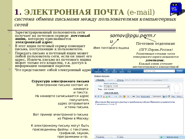 1. ЭЛЕКТРОННАЯ ПОЧТА  ( e - mail )  система обмена письмами между пользователями компьютерных сетей Зарегистрированный пользователь сети получает на почтовом сервере почтовый ящик, которому присваивается электронный адрес . В этот ящик почтовый сервер помещает письма, поступающие к пользователю. Передать письмо в почтовый ящик может любой пользователь сети, если он знает его адрес . Извлечь письмо из почтового ящика может только его владелец, т.к. доступ к информации защищен паролем. Что представляет собой электронный адрес? somov @ pgu . perm . ru Почтовое отделение (ПГУ.Пермъ.Россия) Разделенные точками части электронного адреса называются доменами.   Каждый домен уточняет местоположение в компьютерной сети почтового сервера    Имя почтового ящика Структура электронного письма Электронное письмо состоит из  конверта и текста. Н а конверте записывается адрес получателя,  адрес отправителя  и тема письма. Вот пример электронного письма из Перми в Москву: К электронному письму могут быть присоединены файлы: с текстами,  графикой, звуком,  программами и пр. 