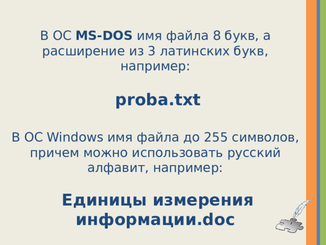 В ОС MS-DOS имя файла 8 букв, а расширение из 3 латинских букв, например:  proba.txt В ОС Windows имя файла до 255 символов, причем можно использовать русский алфавит, например:  Единицы измерения информации.doc  