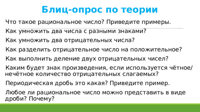 Блиц-опрос по теории Что такое рациональное число? Приведите примеры. Как умножить два числа с разными знаками? Как умножить два отрицательных числа? Как разделить отрицательное число на положительное? Как выполнить деление двух отрицательных чисел? Каким будет знак произведения, если используется чётное/нечётное количество отрицательных слагаемых? Периодическая дробь это какая? Приведите пример. Любое ли рациональное число можно представить в виде дроби? Почему?  