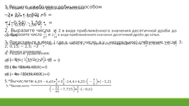 1.Решите наиболее удобным способом ─ 2• 12 • (─50) •6 = • (─0,54) - 1,56 • = 2. Выразите числа и 2 в виде приближённого значения десятичной дроби до сотых. 3. Представьте в виде ( где х –целое число, а у – натуральное) следующие числа: 3; 2; 0,15; ─ 2,5; ─3 4. Решите уравнения: а) (─ 4)•( ─ 1) •(2х ─ 8) = 0 б) ( 6х -9)(4х+0,4)=0 в) (– 4х– 3)(3х+0,6)=0 5.*Вычислите:   