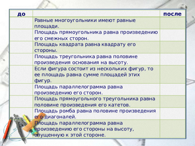 до     после Равные многоугольники имеют равные площади.    Площадь прямоугольника равна произведению его смежных сторон.      Площадь квадрата равна квадрату его стороны.   Площадь треугольника равна половине произведения основания на высоту.     Если фигура состоит из нескольких фигур, то ее площадь равна сумме площадей этих фигур.     Площадь параллелограмма равна произведению его сторон.    Площадь прямоугольного треугольника равна половине произведения его катетов.     Площадь ромба равна половине произведения его диагоналей.    Площадь параллелограмма равна произведению его стороны на высоту, опущенную к этой стороне.   