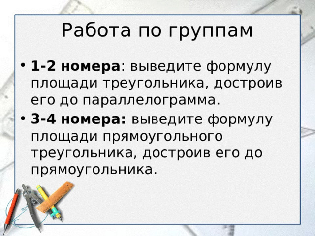 Работа по группам 1-2 номера : выведите формулу площади треугольника, достроив его до параллелограмма. 3-4 номера: выведите формулу площади прямоугольного треугольника, достроив его до прямоугольника. 