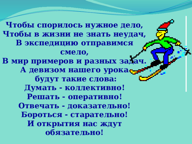 Чтобы спорилось нужное дело, Чтобы в жизни не знать неудач, В экспедицию отправимся смело, В мир примеров и разных задач. А девизом нашего урока  будут такие слова: Думать - коллективно! Решать - оперативно! Отвечать - доказательно! Бороться - старательно! И открытия нас ждут обязательно! 