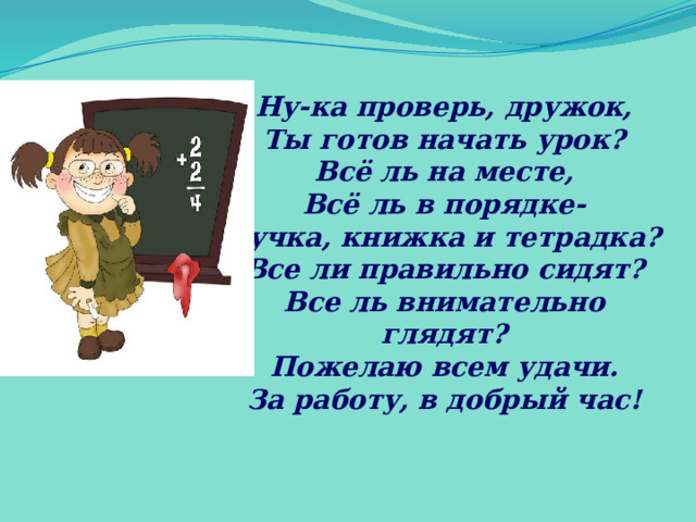 Ну-ка проверь, дружок, Ты готов начать урок? Всё ль на месте, Всё ль в порядке- Ручка, книжка и тетрадка? Все ли правильно сидят? Все ль внимательно глядят? Пожелаю всем удачи. За работу, в добрый час! 