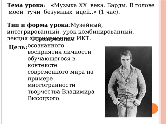 Тема урока : « Музыка  века. Барды. В голове моей тучи безумных идей.. » (1 час).  Тип и форма урока :Музейный, интегрированный, урок комбинированный, лекция с применением ИКТ . Формирование осознанного восприятия личности обучающегося в контексте современного мира на примере многогранности творчества Владимира Высоцкого . Цель: 