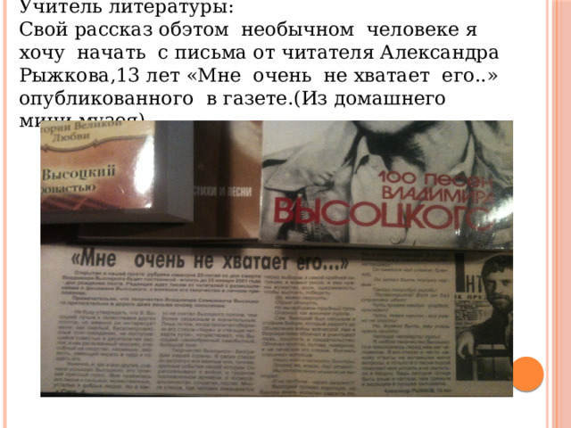 Учитель литературы: Свой рассказ обэтом необычном человеке я хочу начать с письма от читателя Александра Рыжкова,13 лет «Мне очень не хватает его..» опубликованного в газете.(Из домашнего мини-музея) 