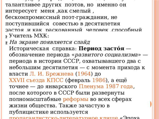 … -Не буду утверждать ,что Высоцкий лучше и талантливее других поэтов, но именно он интересует меня ,как смелый , бескомпромиссный поэт-гражданин, не поступившийся совестью в десятилетия застоя ,и как раскованный человек ,способный на озорство ,насмешку ,дерзость, умеющий верить в чудо и создать его….. Учитель МХК: На экране появляется слайд Историческая справка: Период засто́я  — обозначение периода « развитого  социализма » — периода в  истории СССР , охватывавшего два с небольшим десятилетия — с момента прихода к власти  Л. И. Брежнева  ( 1964 ) до  XXVII съезда КПСС  (февраль  1986 ), а ещё точнее — до январского  Пленума   1987 года , после которого в СССР были развернуты полномасштабные  реформы  во всех сферах жизни общества. Также зачастую в публицистике используется  пропагандистско-литературное клише  «Эпоха застоя». 