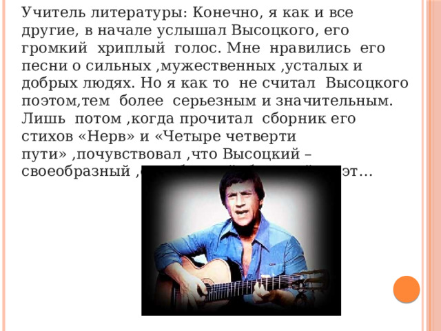 Учитель литературы: Конечно, я как и все другие, в начале услышал Высоцкого, его громкий хриплый голос. Мне нравились его песни о сильных ,мужественных ,усталых и добрых людях. Но я как то не считал Высоцкого поэтом,тем более серьезным и значительным. Лишь потом ,когда прочитал сборник его стихов «Нерв» и «Четыре четверти пути» ,почувствовал ,что Высоцкий – своеобразный ,самобытный большой поэт… 