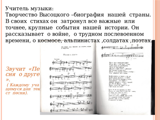 Учитель музыки: Творчество Высоцкого –биография нашей страны. В своих стихах он затронул все важные или точнее, крупные события нашей истории. Он рассказывает о войне, о трудном послевоенном времени, о космосе, альпинистах ,солдатах ,поэтах. Звучит  «Песня  о друге». ( Каждому  учащемуся дан  текст  песни). 