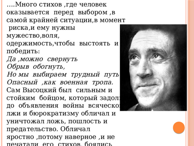 Учитель литературы: … .Много стихов ,где человек оказывается перед выбором ,в самой крайней ситуации,в момент риска,и ему нужны мужество,воля, одержимость,чтобы выстоять и победить: Да ,можно свернуть Обрыв обогнуть, Но мы выбираем трудный путь Опасный ,как военная тропа. Сам Высоцкий был сильным и стойким бойцом, который задолго до объявления войны всяческой лжи и бюрократизму обличал и уничтожал ложь, пошлость и предательство. Обличал яростно ,потому наверное ,и не печатали его стихов, боялись лишних вопросов: 