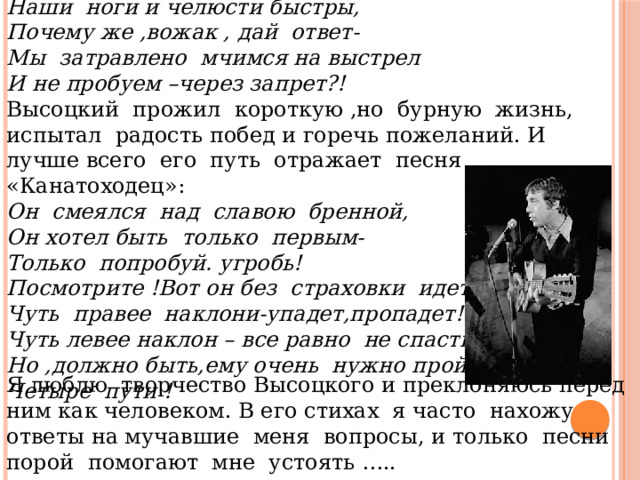 Наши ноги и челюсти быстры, Почему же ,вожак , дай ответ- Мы затравлено мчимся на выстрел И не пробуем –через запрет?! Высоцкий прожил короткую ,но бурную жизнь, испытал радость побед и горечь пожеланий. И лучше всего его путь отражает песня «Канатоходец»: Он смеялся над славою бренной, Он хотел быть только первым- Только попробуй. угробь! Посмотрите !Вот он без страховки идет! Чуть правее наклони-упадет,пропадет! Чуть левее наклон – все равно не спасти! Но ,должно быть,ему очень нужно пройти Четыре пути ! Я люблю творчество Высоцкого и преклоняюсь перед ним как человеком. В его стихах я часто нахожу ответы на мучавшие меня вопросы, и только песни порой помогают мне устоять ….. 