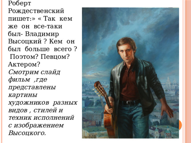 Учитель ИЗО: Роберт Рождественский пишет:» « Так кем же он все-таки был- Владимир Высоцкий ? Кем он был больше всего ? Поэтом? Певцом? Актером? Смотрим слайд фильм ,где представлены картины художников разных видов , стилей и техник исполнений с изображением Высоцкого. 