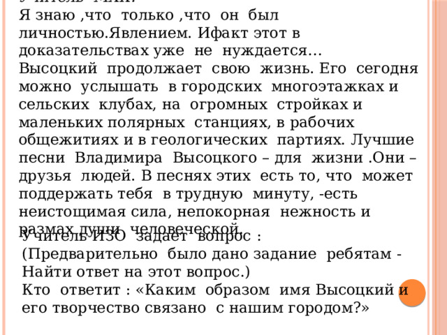 Учитель МХК: Я знаю ,что только ,что он был личностью.Явлением. Ифакт этот в доказательствах уже не нуждается… Высоцкий продолжает свою жизнь. Его сегодня можно услышать в городских многоэтажках и сельских клубах, на огромных стройках и маленьких полярных станциях, в рабочих общежитиях и в геологических партиях. Лучшие песни Владимира Высоцкого – для жизни .Они –друзья людей. В песнях этих есть то, что может поддержать тебя в трудную минуту, -есть неистощимая сила, непокорная нежность и размах души человеческой. Учитель ИЗО задает вопрос : (Предварительно было дано задание ребятам -Найти ответ на этот вопрос.) Кто ответит : «Каким образом имя Высоцкий и его творчество связано с нашим городом?» 