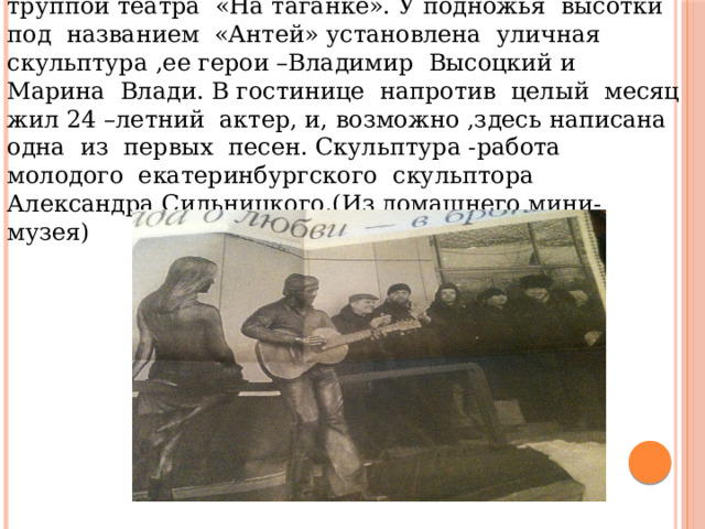 Владимир Высоцкий побывал в нашем городе с труппой театра «На таганке». У подножья высотки под названием «Антей» установлена уличная скульптура ,ее герои –Владимир Высоцкий и Марина Влади. В гостинице напротив целый месяц жил 24 –летний актер, и, возможно ,здесь написана одна из первых песен. Скульптура -работа молодого екатеринбургского скульптора Александра Сильницкого.(Из домашнего мини-музея) 