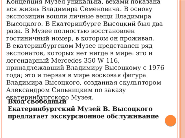 Концепция Музея уникальна, вехами показана вся жизнь Владимира Семеновича. В основу экспозиции вошли личные вещи Владимира Высоцкого. В Екатеринбурге Высоцкий был два раза. В Музее полностью восстановлен гостиничный номер, в котором он проживал. В екатеринбургском Музее представлен ряд экспонатов, которых нет нигде в мире: это и легендарный Mercedes 350 W 116, принадлежавший Владимиру Высоцкому с 1976 года; это и первая в мире восковая фигура Владимира Высоцкого, созданная скульптором Александром Сильницким по заказу екатеринбургского Музея. Вход свободный Екатеринбургский Музей В. Высоцкого предлагает экскурсионное обслуживание 