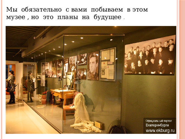 Мы обязательно с вами побываем в этом музее , но это планы на будущее . 