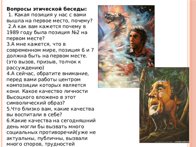 Вопросы этической беседы:  1. Какая позиция у нас с вами вышла на первое место, почему?  2.А как вам кажется почему в 1989 году была позиция №2 на первом месте? 3.А мне кажется, что в современном мире, позиция 6 и 7 должна быть на первом месте.(это вызов, призыв, толчок к рассуждению) 4.А сейчас, обратите внимание, перед вами работы центром композиции которых является кони. Какое качество личности Высоцкого вложено в этот символический образ? 5.Что близко вам, какие качества вы воспитали в себе? 6.Какие качества на сегодняшний день могли бы вызвать много социальных противоречий(уже не актуальны, публичны, вызвали много споров, трудностей экономических и политических) 