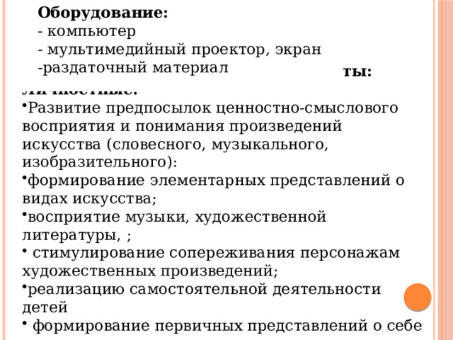 Оборудование: - компьютер - мультимедийный проектор, экран -раздаточный материал  Планируемые результаты: Личностные: Развитие предпосылок ценностно-смыслового восприятия и понимания произведений искусства (словесного, музыкального, изобразительного): формирование элементарных представлений о видах искусства; восприятие музыки, художественной литературы, ;  стимулирование сопереживания персонажам художественных произведений; реализацию самостоятельной деятельности детей  формирование первичных представлений о себе и других людях 