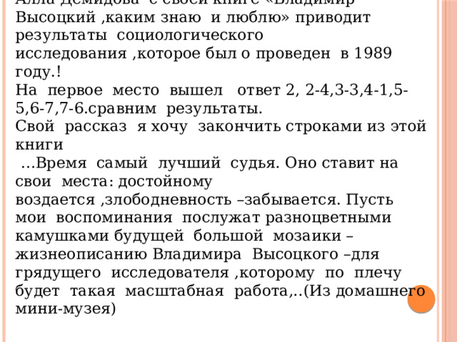 Учитель МХК: Алла Демидова с своей книге «Владимир Высоцкий ,каким знаю и люблю» приводит результаты социологического исследования ,которое был о проведен в 1989 году.! На первое место вышел ответ 2, 2-4,3-3,4-1,5-5,6-7,7-6.сравним результаты. Свой рассказ я хочу закончить строками из этой книги … Время самый лучший судья. Оно ставит на свои места: достойному воздается ,злободневность –забывается. Пусть мои воспоминания послужат разноцветными камушками будущей большой мозаики –жизнеописанию Владимира Высоцкого –для грядущего исследователя ,которому по плечу будет такая масштабная работа,..(Из домашнего мини-музея) 