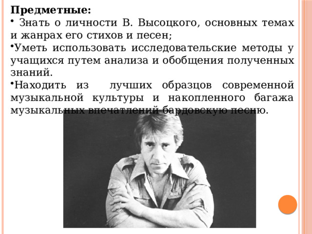 Предметные:  Знать о личности В. Высоцкого, основных темах и жанрах его стихов и песен; Уметь использовать исследовательские методы у учащихся путем анализа и обобщения полученных знаний. Находить из лучших образцов современной музыкальной культуры и накопленного багажа музыкальных впечатлений бардовскую песню. 