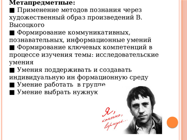 Метапредметные: ■ Применение методов познания через художественный образ произведений В. Высоцкого ■ Формирование коммуникативных, познавательных, информационные умений ■ Формирование ключевых компетенций в процессе изучения темы: исследовательские умения ■ Умения поддерживать и создавать индивидуальную ин формационную среду ■ Умение работать в группе ■ Умение выбрать нужную информацию 