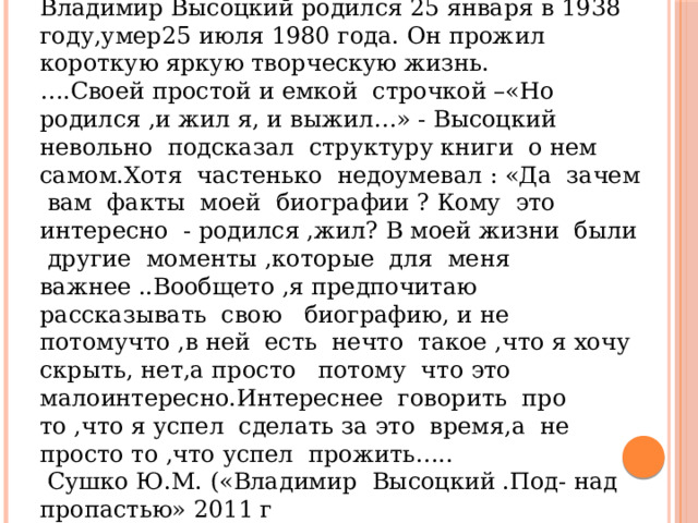 Учитель музыки: Владимир Высоцкий родился 25 января в 1938 году,умер25 июля 1980 года. Он прожил короткую яркую творческую жизнь. … .Своей простой и емкой строчкой –«Но родился ,и жил я, и выжил…» - Высоцкий невольно подсказал структуру книги о нем самом.Хотя частенько недоумевал : «Да зачем вам факты моей биографии ? Кому это интересно - родился ,жил? В моей жизни были другие моменты ,которые для меня важнее ..Вообщето ,я предпочитаю рассказывать свою биографию, и не потомучто ,в ней есть нечто такое ,что я хочу скрыть, нет,а просто потому что это малоинтересно.Интереснее говорить про то ,что я успел сделать за это время,а не просто то ,что успел прожить…..  Сушко Ю.М. («Владимир Высоцкий .Под- над пропастью» 2011 г 