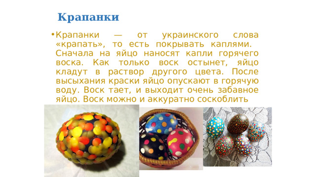 Крапанки  Крапанки — от украинского слова «крапать», то есть покрывать каплями. Сначала на яйцо наносят капли горячего воска. Как только воск остынет, яйцо кладут в раствор другого цвета. После высыхания краски яйцо опускают в горячую воду. Воск тает, и выходит очень забавное яйцо. Воск можно и аккуратно соскоблить 