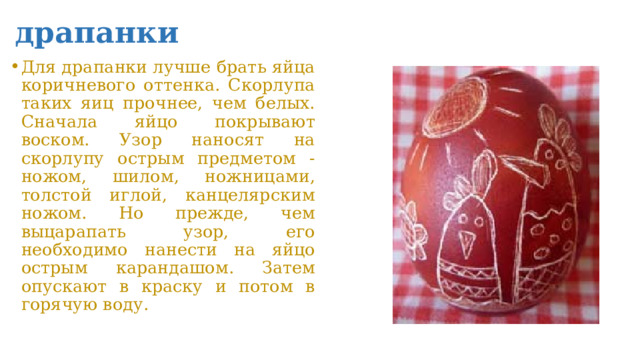 драпанки Для драпанки лучше брать яйца коричневого оттенка. Скорлупа таких яиц прочнее, чем белых.  Сначала яйцо покрывают воском. Узор наносят на скорлупу острым предметом - ножом, шилом, ножницами, толстой иглой, канцелярским ножом. Но прежде, чем выцарапать узор, его необходимо нанести на яйцо острым карандашом. Затем опускают в краску и потом в горячую воду. 