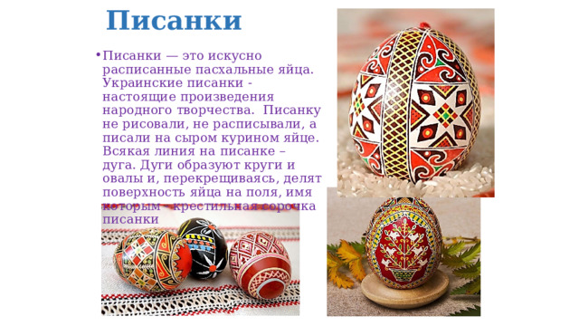 Писанки Писанки — это искусно расписанные пасхальные яйца. Украинские писанки - настоящие произведения народного творчества.  Писанку не рисовали, не расписывали, а писали на сыром курином яйце. Всякая линия на писанке – дуга. Дуги образуют круги и овалы и, перекрещиваясь, делят поверхность яйца на поля, имя которым - крестильная сорочка писанки 