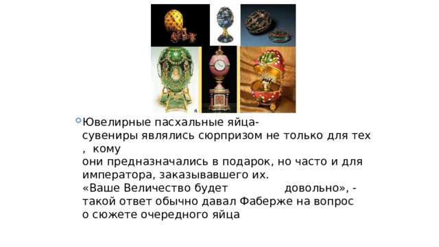 Ювелирные пасхальные яйца-сувениры являлись сюрпризом не только для тех,  кому  они предназначались в подарок, но часто и для императора, заказывавшего их.  «Ваше Величество будет  довольно», - такой ответ обычно давал Фаберже на вопрос  о сюжете очередного яйца  