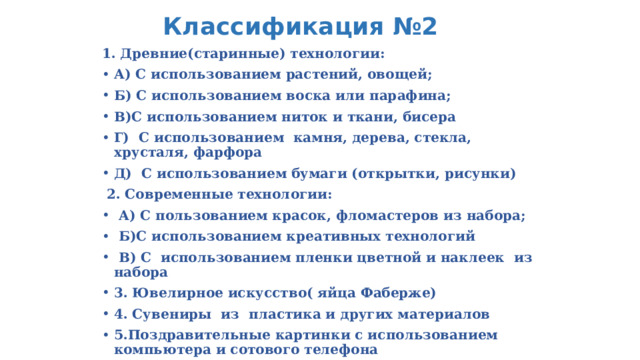 Классификация №2 1. Древние(старинные) технологии: А) С использованием растений, овощей; Б) С использованием воска или парафина; В)С использованием ниток и ткани, бисера Г) С использованием камня, дерева, стекла, хрусталя, фарфора Д) С использованием бумаги (открытки, рисунки)  2. Современные технологии:  А) С пользованием красок, фломастеров из набора;  Б)С использованием креативных технологий  В) С использованием пленки цветной и наклеек из набора 3. Ювелирное искусство( яйца Фаберже) 4. Сувениры из пластика и других материалов 5.Поздравительные картинки с использованием компьютера и сотового телефона 